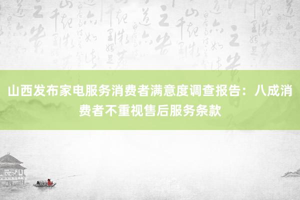 山西发布家电服务消费者满意度调查报告：八成消费者不重视售后服务条款