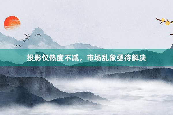 投影仪热度不减，市场乱象亟待解决