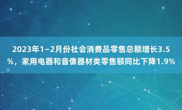 2023年1—2月份社会消费品零售总额增长3.5%，家用电器和音像器材类零售额同比下降1.9%
