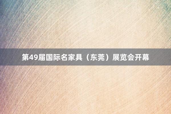 第49届国际名家具（东莞）展览会开幕