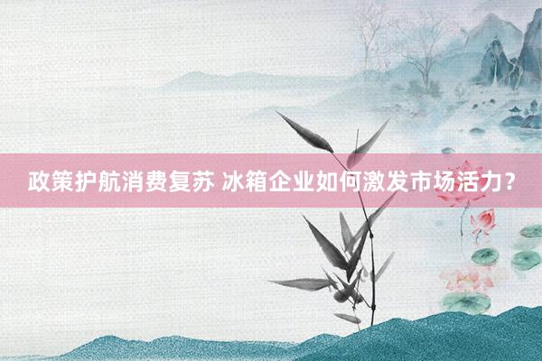 政策护航消费复苏 冰箱企业如何激发市场活力？