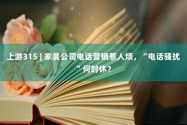 上游315 | 家装公司电话营销惹人烦，“电话骚扰”何时休？
