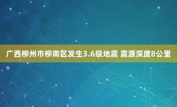 广西柳州市柳南区发生3.6级地震 震源深度8公里