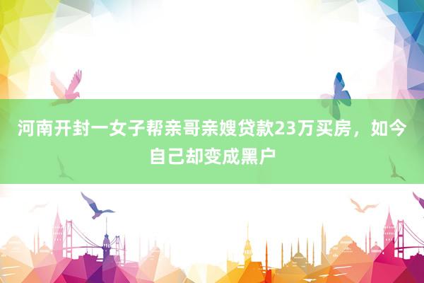 河南开封一女子帮亲哥亲嫂贷款23万买房，如今自己却变成黑户