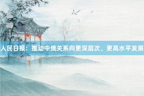 人民日报：推动中俄关系向更深层次、更高水平发展