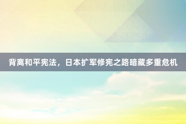 背离和平宪法，日本扩军修宪之路暗藏多重危机