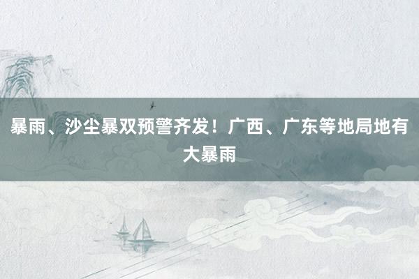 暴雨、沙尘暴双预警齐发！广西、广东等地局地有大暴雨
