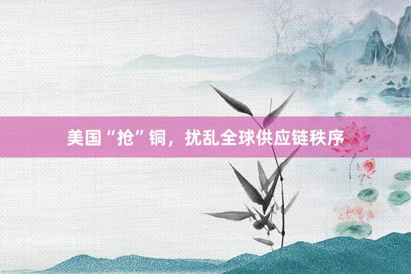 美国“抢”铜，扰乱全球供应链秩序