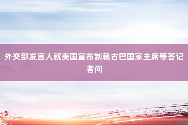 外交部发言人就美国宣布制裁古巴国家主席等答记者问