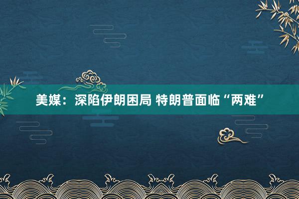 美媒：深陷伊朗困局 特朗普面临“两难”