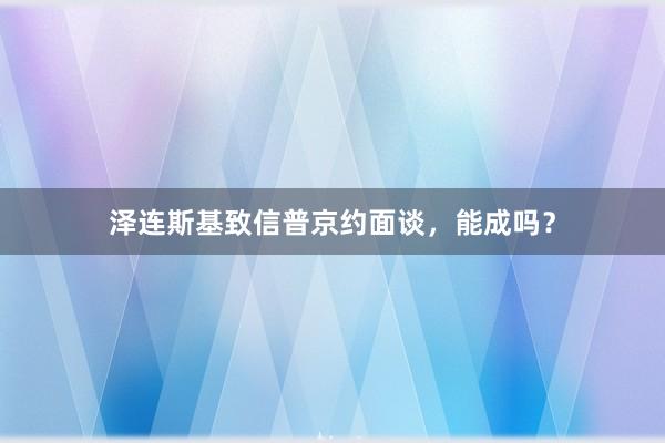 泽连斯基致信普京约面谈，能成吗？