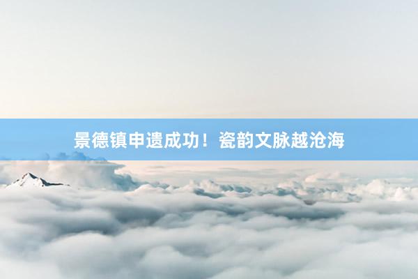 景德镇申遗成功！瓷韵文脉越沧海