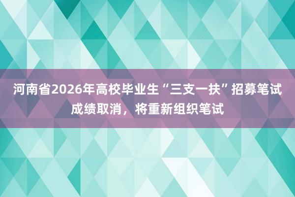 河南省2026年高校毕业生“三支一扶”招募笔试成绩取消，将重新组织笔试