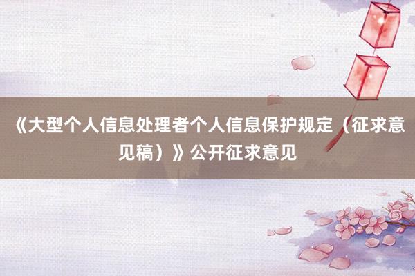《大型个人信息处理者个人信息保护规定（征求意见稿）》公开征求意见