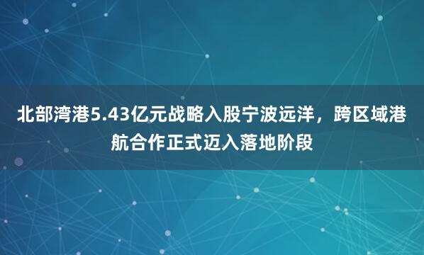 北部湾港5.43亿元战略入股宁波远洋，跨区域港航合作正式迈入落地阶段