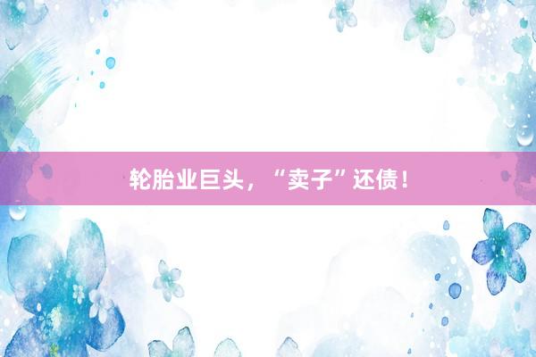 轮胎业巨头，“卖子”还债！