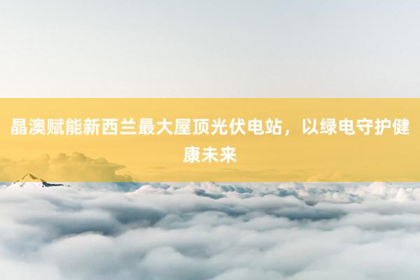 晶澳赋能新西兰最大屋顶光伏电站，以绿电守护健康未来