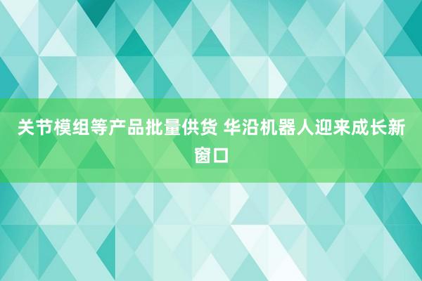 关节模组等产品批量供货 华沿机器人迎来成长新窗口