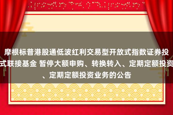 摩根标普港股通低波红利交易型开放式指数证券投资基金发起式联接基金 暂停大额申购、转换转入、定期定额投资业务的公告