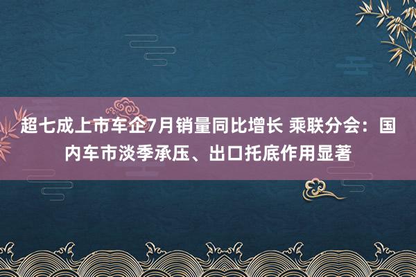 超七成上市车企7月销量同比增长 乘联分会：国内车市淡季承压、出口托底作用显著