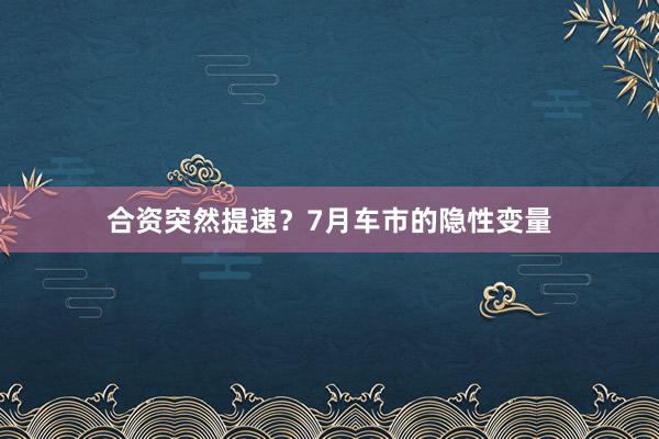 合资突然提速？7月车市的隐性变量