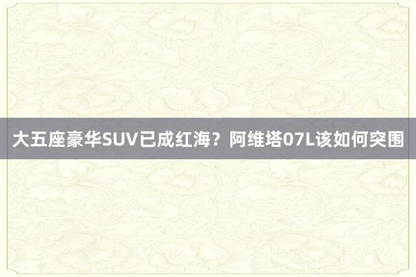 大五座豪华SUV已成红海？阿维塔07L该如何突围