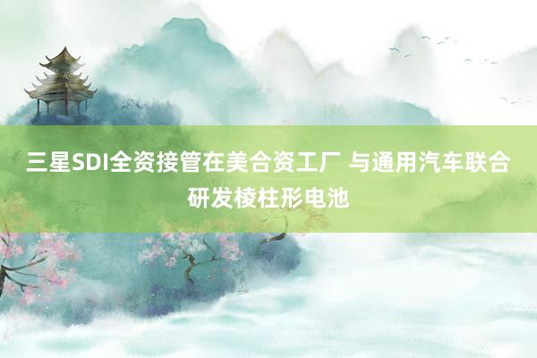 三星SDI全资接管在美合资工厂 与通用汽车联合研发棱柱形电池