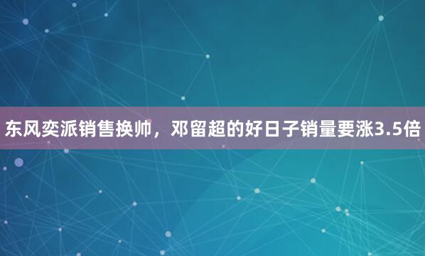 东风奕派销售换帅，邓留超的好日子销量要涨3.5倍