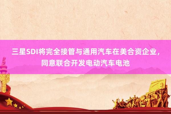 三星SDI将完全接管与通用汽车在美合资企业，同意联合开发电动汽车电池