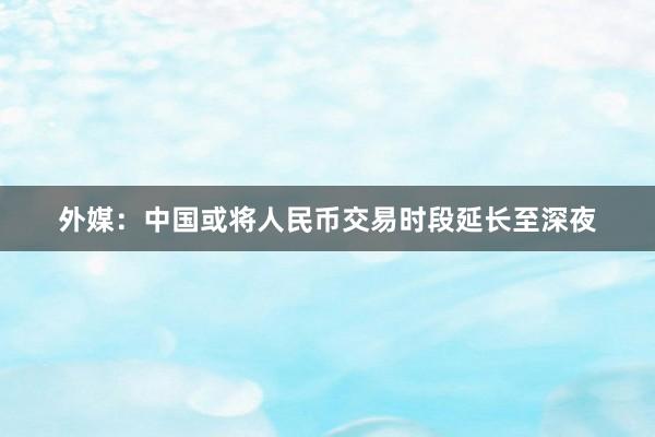 外媒：中国或将人民币交易时段延长至深夜