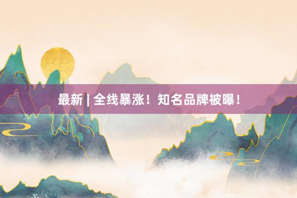 最新 | 全线暴涨！知名品牌被曝！