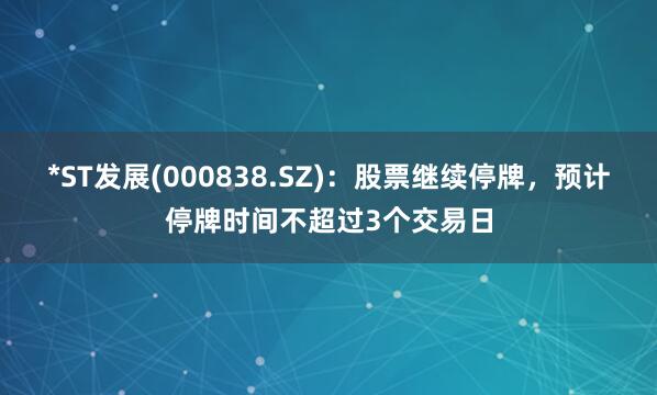 *ST发展(000838.SZ)：股票继续停牌，预计停牌时间不超过3个交易日