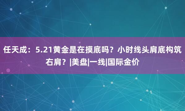 任天成：5.21黄金是在摸底吗？小时线头肩底构筑右肩？|美盘|一线|国际金价