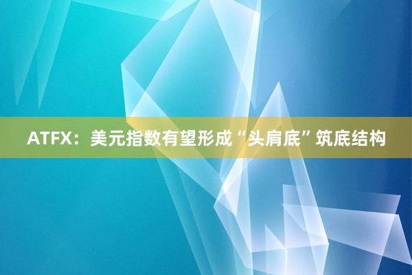 ATFX：美元指数有望形成“头肩底”筑底结构