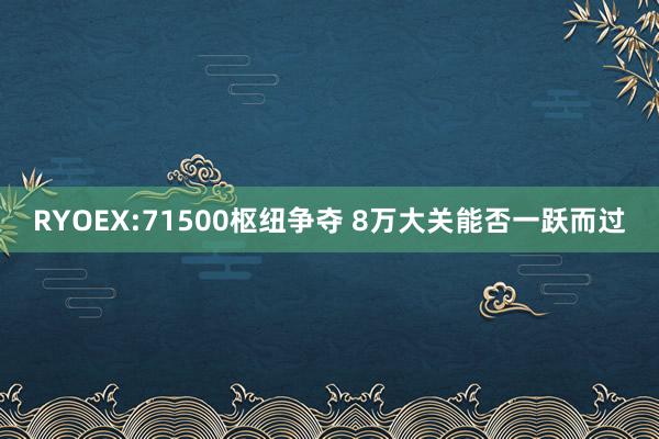 RYOEX:71500枢纽争夺 8万大关能否一跃而过