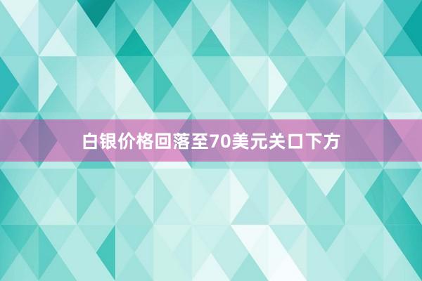 白银价格回落至70美元关口下方