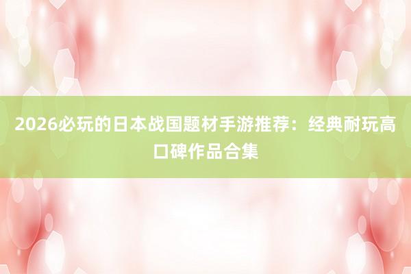 2026必玩的日本战国题材手游推荐：经典耐玩高口碑作品合集