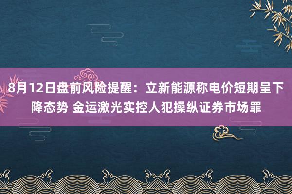 8月12日盘前风险提醒：立新能源称电价短期呈下降态势 金运激光实控人犯操纵证券市场罪