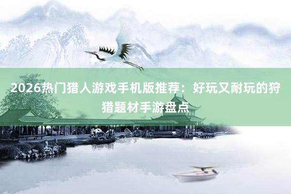 2026热门猎人游戏手机版推荐：好玩又耐玩的狩猎题材手游盘点