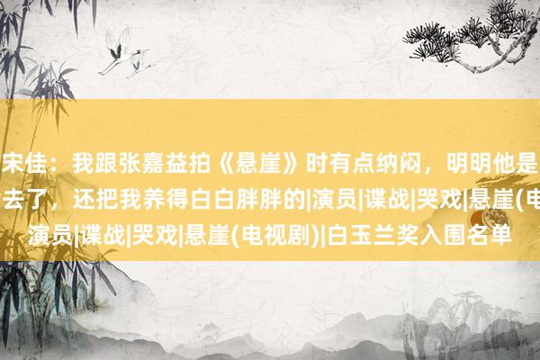 宋佳：我跟张嘉益拍《悬崖》时有点纳闷，明明他是艺术总监，却管伙食去了，还把我养得白白胖胖的|演员|谍战|哭戏|悬崖(电视剧)|白玉兰奖入围名单