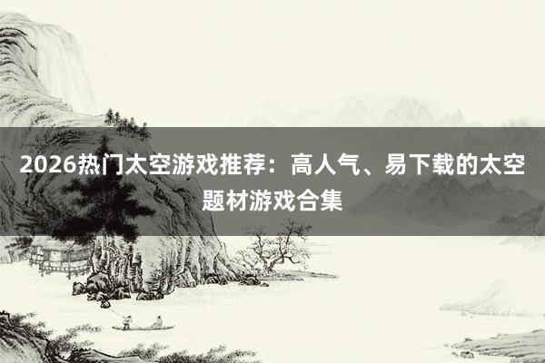 2026热门太空游戏推荐：高人气、易下载的太空题材游戏合集