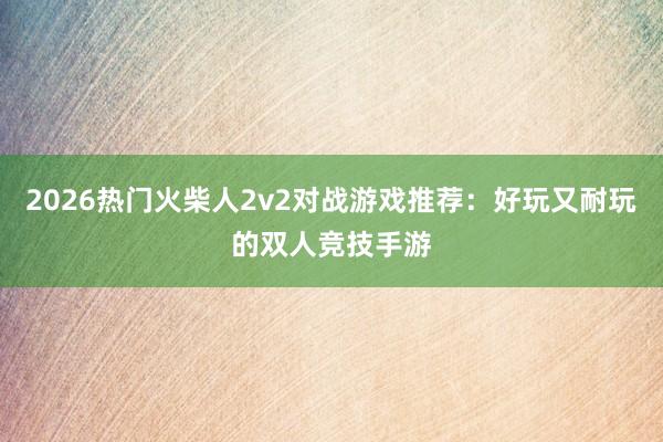 2026热门火柴人2v2对战游戏推荐：好玩又耐玩的双人竞技手游