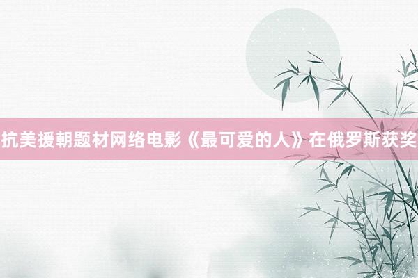 抗美援朝题材网络电影《最可爱的人》在俄罗斯获奖