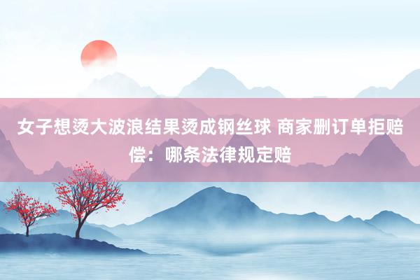 女子想烫大波浪结果烫成钢丝球 商家删订单拒赔偿：哪条法律规定赔