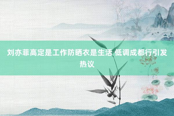 刘亦菲高定是工作防晒衣是生活 低调成都行引发热议