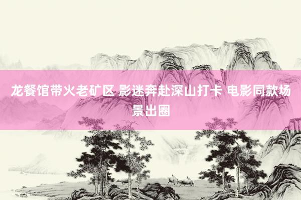 龙餐馆带火老矿区 影迷奔赴深山打卡 电影同款场景出圈