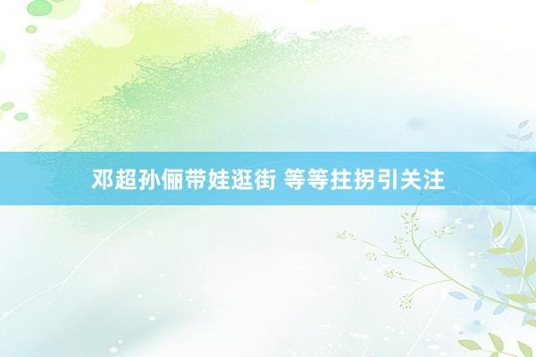 邓超孙俪带娃逛街 等等拄拐引关注
