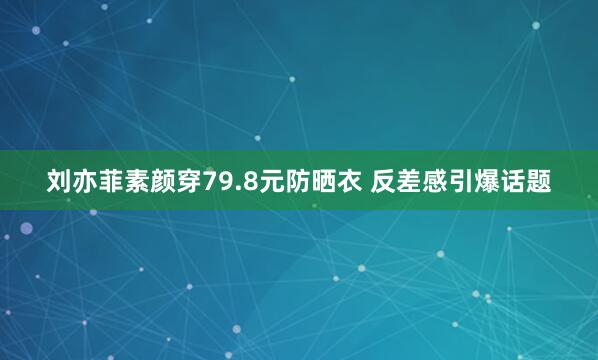 刘亦菲素颜穿79.8元防晒衣 反差感引爆话题