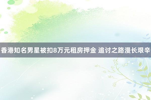 香港知名男星被扣8万元租房押金 追讨之路漫长艰辛