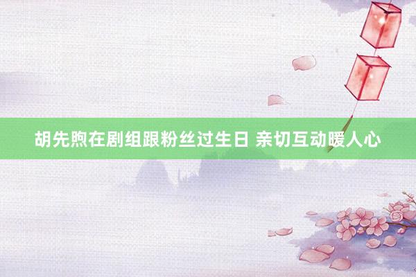 胡先煦在剧组跟粉丝过生日 亲切互动暖人心